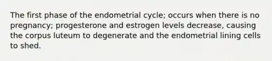 The first phase of the endometrial cycle; occurs when there is no pregnancy; progesterone and estrogen levels decrease, causing the corpus luteum to degenerate and the endometrial lining cells to shed.