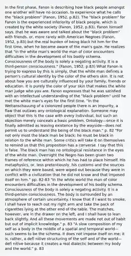 In the first phase, Fanon is describing how black people amongst one another will have no occasion, to experience what he calls the "black problem" (Fanon, 1952, p.82). The "black problem" for Fanon is the experienced inferiority of black people, which is created by the white society (Fanon, 1952, p.83). Fanon himself says, that he was aware and talked about the "black problem" with friends, or, more rarely with American Negroes (Fanon, 1952, p.83) but the real burden of being black hit him for the first time, when he became aware of the man's gaze. He realizes that "in the white man's world the man of color encounters difficulties in the development of his bodily schema. Consciousness of the body is solely a negating activity. It is a third-person consciousness." (Fanon, 1952, p.83) What Fanon is trying to express by this is simply, that the white man defines a person's cultural identity by the color of the others skin. It is not about how you are culturally influenced by your family, friends or education. It is purely the color of your skin that makes the white man judge who you are. Fanon expresses that he was satisfied with an intellectual understanding of the "black problem" until he met the white man's eyes for the first time. "In the Weltanschauung of a colonized people there is an impurity, a flaw that outlaws any ontological explanation. Someone may object that this is the case with every individual, but such an objection merely conceals a basic problem. Ontology—once it is finally admitted as leaving existence by the wayside—does not permit us to understand the being of the black man." p. 82 "For not only must the black man be black; he must be black in relation to the white man. Some critics will take it on themselves to remind us that this proposition has a converse. I say that this is false. The black man has no ontological resistance in the eyes of the white man. Overnight the Negro has been given two frames of reference within which he has had to place himself. His metaphysics, or, less pretentiously, his customs and the sources on which they were based, were wiped out because they were in conflict with a civilization that he did not know and that imposed itself on him." pp. 82-83 "In the white world the man of color encounters difficulties in the development of his bodily schema. Consciousness of the body is solely a negating activity. It is a third-person consciousness. The body is surrounded by an atmosphere of certain uncertainty. I know that if I want to smoke, I shall have to reach out my right arm and take the pack of cigarettes lying at the other end of the table. The matches, however, are in the drawer on the left, and I shall have to lean back slightly. And all these movements are made not out of habit but out of implicit knowledge." p. 83 "A slow composition of my self as a body in the middle of a spatial and temporal world—such seems to be the schema. It does not impose itself on me; it is, rather, a defi nitive structuring of the self and of the world—defi nitive because it creates a real dialectic between my body and the world." p. 83