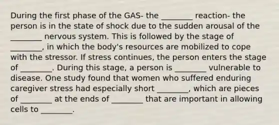 During the first phase of the GAS- the ________ reaction- the person is in the state of shock due to the sudden arousal of the ________ nervous system. This is followed by the stage of ________, in which the body's resources are mobilized to cope with the stressor. If stress continues, the person enters the stage of ________. During this stage, a person is ________ vulnerable to disease. One study found that women who suffered enduring caregiver stress had especially short ________, which are pieces of ________ at the ends of ________ that are important in allowing cells to ________.