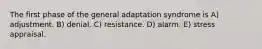 The first phase of the general adaptation syndrome is A) adjustment. B) denial. C) resistance. D) alarm. E) stress appraisal.