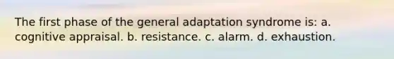 The first phase of the general adaptation syndrome is: a. cognitive appraisal. b. resistance. c. alarm. d. exhaustion.