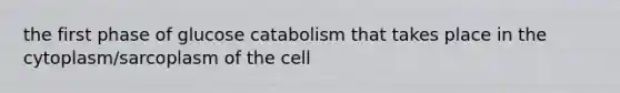 the first phase of glucose catabolism that takes place in the cytoplasm/sarcoplasm of the cell