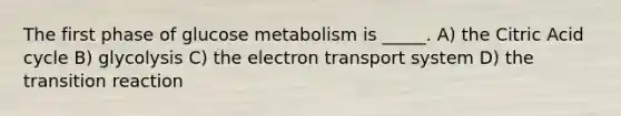 The first phase of glucose metabolism is _____. A) the Citric Acid cycle B) glycolysis C) the electron transport system D) the transition reaction