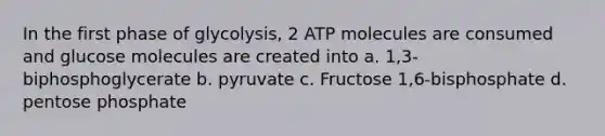 In the first phase of glycolysis, 2 ATP molecules are consumed and glucose molecules are created into a. 1,3- biphosphoglycerate b. pyruvate c. Fructose 1,6-bisphosphate d. pentose phosphate