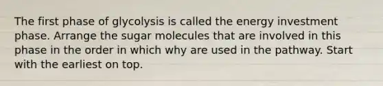 The first phase of glycolysis is called the energy investment phase. Arrange the sugar molecules that are involved in this phase in the order in which why are used in the pathway. Start with the earliest on top.