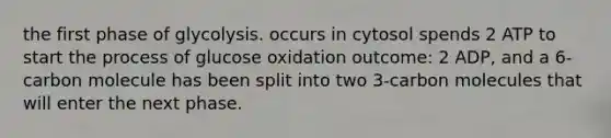 the first phase of glycolysis. occurs in cytosol spends 2 ATP to start the process of glucose oxidation outcome: 2 ADP, and a 6-carbon molecule has been split into two 3-carbon molecules that will enter the next phase.