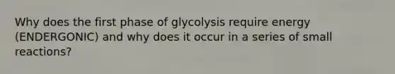 Why does the first phase of glycolysis require energy (ENDERGONIC) and why does it occur in a series of small reactions?