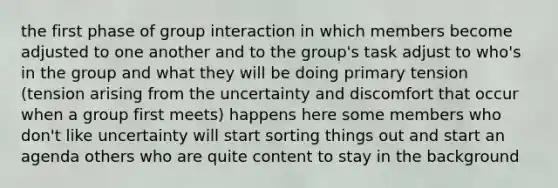 the first phase of group interaction in which members become adjusted to one another and to the group's task adjust to who's in the group and what they will be doing primary tension (tension arising from the uncertainty and discomfort that occur when a group first meets) happens here some members who don't like uncertainty will start sorting things out and start an agenda others who are quite content to stay in the background