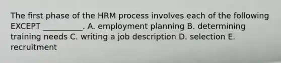 The first phase of the HRM process involves each of the following EXCEPT​ __________. A. employment planning B. determining training needs C. writing a job description D. selection E. recruitment