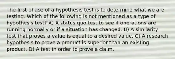 The first phase of a hypothesis test is to determine what we are testing. Which of the following is not mentioned as a type of hypothesis test? A) A status quo test to see if operations are running normally or if a situation has changed. B) A similarity test that proves a value is equal to a desired value. C) A research hypothesis to prove a product is superior than an existing product. D) A test in order to prove a claim.