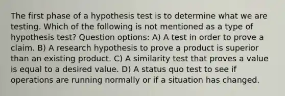 The first phase of a hypothesis test is to determine what we are testing. Which of the following is not mentioned as a type of hypothesis test? Question options: A) A test in order to prove a claim. B) A research hypothesis to prove a product is superior than an existing product. C) A similarity test that proves a value is equal to a desired value. D) A status quo test to see if operations are running normally or if a situation has changed.