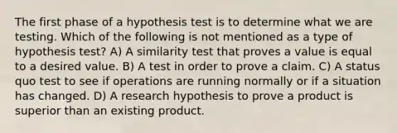 The first phase of a hypothesis test is to determine what we are testing. Which of the following is not mentioned as a type of hypothesis test? A) A similarity test that proves a value is equal to a desired value. B) A test in order to prove a claim. C) A status quo test to see if operations are running normally or if a situation has changed. D) A research hypothesis to prove a product is superior than an existing product.