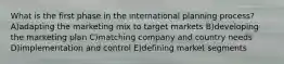 What is the first phase in the international planning process? A)adapting the marketing mix to target markets B)developing the marketing plan C)matching company and country needs D)implementation and control E)defining market segments