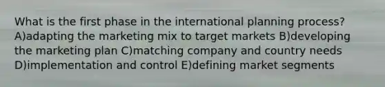 What is the first phase in the international planning process? A)adapting the marketing mix to target markets B)developing the marketing plan C)matching company and country needs D)implementation and control E)defining market segments