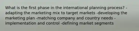 What is the first phase in the international planning process? -adapting the marketing mix to target markets -developing the marketing plan -matching company and country needs -implementation and control -defining market segments