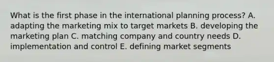 What is the first phase in the international planning process? A. adapting the marketing mix to target markets B. developing the marketing plan C. matching company and country needs D. implementation and control E. defining market segments