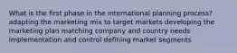 What is the first phase in the international planning process? adapting the marketing mix to target markets developing the marketing plan matching company and country needs implementation and control defining market segments