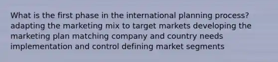 What is the first phase in the international planning process? adapting the marketing mix to target markets developing the marketing plan matching company and country needs implementation and control defining market segments