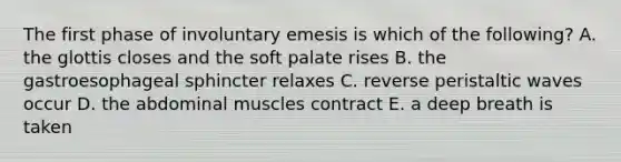 The first phase of involuntary emesis is which of the following? A. the glottis closes and the soft palate rises B. the gastroesophageal sphincter relaxes C. reverse peristaltic waves occur D. the abdominal muscles contract E. a deep breath is taken