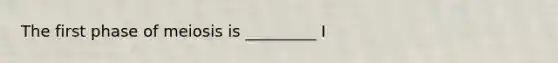The first phase of meiosis is _________ I