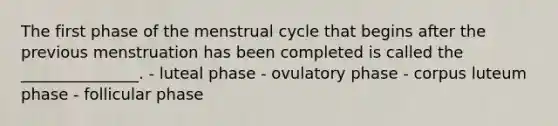 The first phase of the menstrual cycle that begins after the previous menstruation has been completed is called the _______________. - luteal phase - ovulatory phase - corpus luteum phase - follicular phase