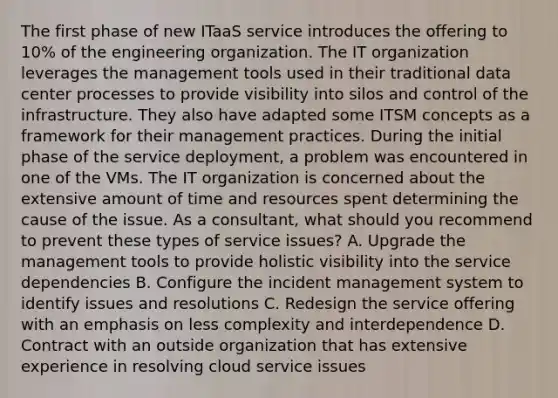 The first phase of new ITaaS service introduces the offering to 10% of the engineering organization. The IT organization leverages the management tools used in their traditional data center processes to provide visibility into silos and control of the infrastructure. They also have adapted some ITSM concepts as a framework for their management practices. During the initial phase of the service deployment, a problem was encountered in one of the VMs. The IT organization is concerned about the extensive amount of time and resources spent determining the cause of the issue. As a consultant, what should you recommend to prevent these types of service issues? A. Upgrade the management tools to provide holistic visibility into the service dependencies B. Configure the incident management system to identify issues and resolutions C. Redesign the service offering with an emphasis on less complexity and interdependence D. Contract with an outside organization that has extensive experience in resolving cloud service issues