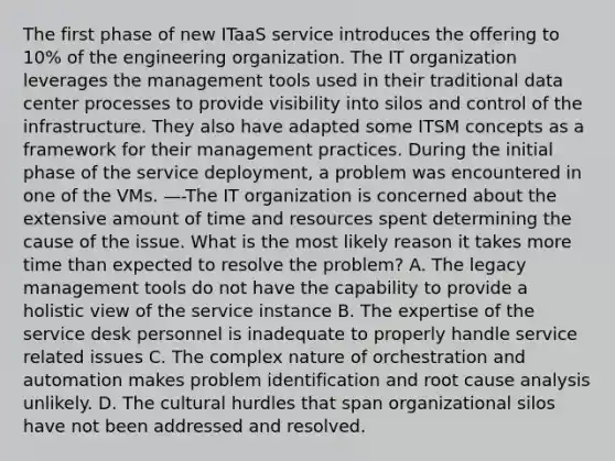 The first phase of new ITaaS service introduces the offering to 10% of the engineering organization. The IT organization leverages the management tools used in their traditional data center processes to provide visibility into silos and control of the infrastructure. They also have adapted some ITSM concepts as a framework for their management practices. During the initial phase of the service deployment, a problem was encountered in one of the VMs. —-The IT organization is concerned about the extensive amount of time and resources spent determining the cause of the issue. What is the most likely reason it takes more time than expected to resolve the problem? A. The legacy management tools do not have the capability to provide a holistic view of the service instance B. The expertise of the service desk personnel is inadequate to properly handle service related issues C. The complex nature of orchestration and automation makes problem identification and root cause analysis unlikely. D. The cultural hurdles that span organizational silos have not been addressed and resolved.