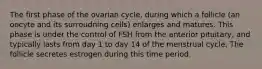 The first phase of the ovarian cycle, during which a follicle (an oocyte and its surroudning cells) enlarges and matures. This phase is under the control of FSH from the anterior pituitary, and typically lasts from day 1 to day 14 of the menstrual cycle. The follicle secretes estrogen during this time period.