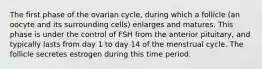 The first phase of the ovarian cycle, during which a follicle (an oocyte and its surrounding cells) enlarges and matures. This phase is under the control of FSH from the anterior pituitary, and typically lasts from day 1 to day 14 of the menstrual cycle. The follicle secretes estrogen during this time period.