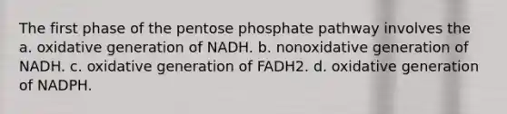 The first phase of the pentose phosphate pathway involves the a. oxidative generation of NADH. b. nonoxidative generation of NADH. c. oxidative generation of FADH2. d. oxidative generation of NADPH.