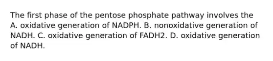 The first phase of the pentose phosphate pathway involves the A. oxidative generation of NADPH. B. nonoxidative generation of NADH. C. oxidative generation of FADH2. D. oxidative generation of NADH.