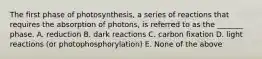 The first phase of photosynthesis, a series of reactions that requires the absorption of photons, is referred to as the _______ phase. A. reduction B. dark reactions C. carbon fixation D. light reactions (or photophosphorylation) E. None of the above