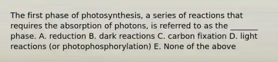 The first phase of photosynthesis, a series of reactions that requires the absorption of photons, is referred to as the _______ phase. A. reduction B. dark reactions C. carbon fixation D. light reactions (or photophosphorylation) E. None of the above