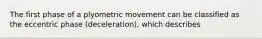 The first phase of a plyometric movement can be classified as the eccentric phase (deceleration), which describes