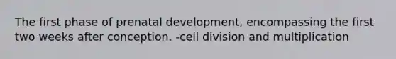 The first phase of prenatal development, encompassing the first two weeks after conception. -cell division and multiplication