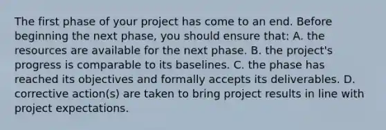 The first phase of your project has come to an end. Before beginning the next phase, you should ensure that: A. the resources are available for the next phase. B. the project's progress is comparable to its baselines. C. the phase has reached its objectives and formally accepts its deliverables. D. corrective action(s) are taken to bring project results in line with project expectations.