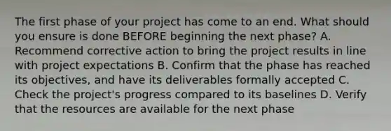 The first phase of your project has come to an end. What should you ensure is done BEFORE beginning the next phase? A. Recommend corrective action to bring the project results in line with project expectations B. Confirm that the phase has reached its objectives, and have its deliverables formally accepted C. Check the project's progress compared to its baselines D. Verify that the resources are available for the next phase