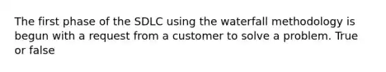 The first phase of the SDLC using the waterfall methodology is begun with a request from a customer to solve a problem. True or false