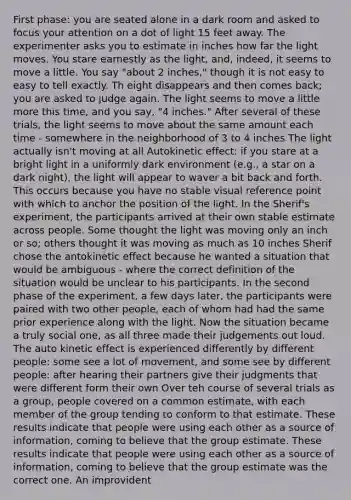 First phase: you are seated alone in a dark room and asked to focus your attention on a dot of light 15 feet away. The experimenter asks you to estimate in inches how far the light moves. You stare earnestly as the light, and, indeed, it seems to move a little. You say "about 2 inches," though it is not easy to easy to tell exactly. Th eight disappears and then comes back; you are asked to judge again. The light seems to move a little more this time, and you say, "4 inches." After several of these trials, the light seems to move about the same amount each time - somewhere in the neighborhood of 3 to 4 inches The light actually isn't moving at all Autokinetic effect: if you stare at a bright light in a uniformly dark environment (e.g., a star on a dark night), the light will appear to waver a bit back and forth. This occurs because you have no stable visual reference point with which to anchor the position of the light. In the Sherif's experiment, the participants arrived at their own stable estimate across people. Some thought the light was moving only an inch or so; others thought it was moving as much as 10 inches Sherif chose the antokinetic effect because he wanted a situation that would be ambiguous - where the correct definition of the situation would be unclear to his participants. In the second phase of the experiment, a few days later, the participants were paired with two other people, each of whom had had the same prior experience along with the light. Now the situation became a truly social one, as all three made their judgements out loud. The auto kinetic effect is experienced differently by different people: some see a lot of movement, and some see by different people: after hearing their partners give their judgments that were different form their own Over teh course of several trials as a group, people covered on a common estimate, with each member of the group tending to conform to that estimate. These results indicate that people were using each other as a source of information, coming to believe that the group estimate. These results indicate that people were using each other as a source of information, coming to believe that the group estimate was the correct one. An improvident