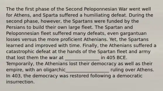 The the first phase of the Second Peloponnesian War went well for Athens, and Sparta suffered a humiliating defeat. During the second phase, however, the Spartans were funded by the Persians to build their own large fleet. The Spartan and Peloponnesian fleet suffered many defeats, even gargantuan losses versus the more proficient Athenians. Yet, the Spartans learned and improved with time. Finally, the Athenians suffered a catastrophic defeat at the hands of the Spartan fleet and army that lost them the war at _______________ in 405 BCE. Temporarily, the Athenians lost their democracy as well as their empire, with an oligarchic___________________ ruling over Athens. In 403, the democracy was restored following a democratic insurrection.