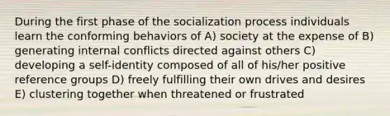 During the first phase of the socialization process individuals learn the conforming behaviors of A) society at the expense of B) generating internal conflicts directed against others C) developing a self-identity composed of all of his/her positive reference groups D) freely fulfilling their own drives and desires E) clustering together when threatened or frustrated