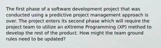 The first phase of a software development project that was conducted using a predictive project management approach is over. The project enters its second phase which will require the project team to utilize an eXtreme Programming (XP) method to develop the rest of the product. How might the team ground rules need to be updated?