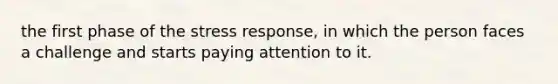 the first phase of the stress response, in which the person faces a challenge and starts paying attention to it.