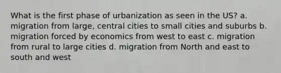 What is the first phase of urbanization as seen in the US? a. migration from large, central cities to small cities and suburbs b. migration forced by economics from west to east c. migration from rural to large cities d. migration from North and east to south and west