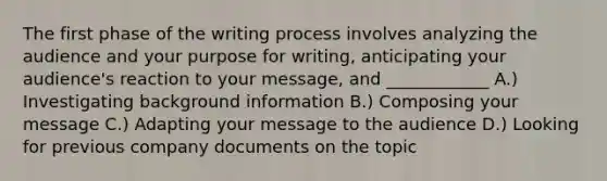 The first phase of the writing process involves analyzing the audience and your purpose for writing, anticipating your audience's reaction to your message, and ____________ A.) Investigating background information B.) Composing your message C.) Adapting your message to the audience D.) Looking for previous company documents on the topic