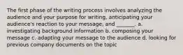 The first phase of the writing process involves analyzing the audience and your purpose for writing, anticipating your audience's reaction to your message, and _______. a. investigating background information b. composing your message c. adapting your message to the audience d. looking for previous company documents on the topic