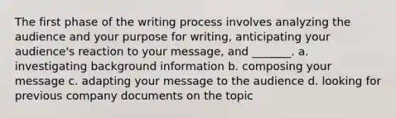 The first phase of the writing process involves analyzing the audience and your purpose for writing, anticipating your audience's reaction to your message, and _______. a. investigating background information b. composing your message c. adapting your message to the audience d. looking for previous company documents on the topic