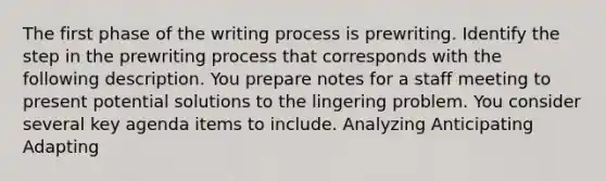 The first phase of the writing process is prewriting. Identify the step in the prewriting process that corresponds with the following description. You prepare notes for a staff meeting to present potential solutions to the lingering problem. You consider several key agenda items to include. Analyzing Anticipating Adapting