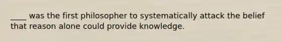 ____ was the first philosopher to systematically attack the belief that reason alone could provide knowledge.
