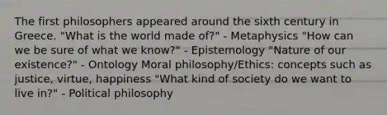 The first philosophers appeared around the sixth century in Greece. "What is the world made of?" - Metaphysics "How can we be sure of what we know?" - Epistemology "Nature of our existence?" - Ontology Moral philosophy/Ethics: concepts such as justice, virtue, happiness "What kind of society do we want to live in?" - Political philosophy